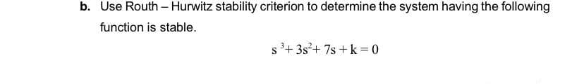 b. Use Routh - Hurwitz stability criterion to determine the system having the following
function is stable.
s 3+ 3s?+ 7s +k = 0
