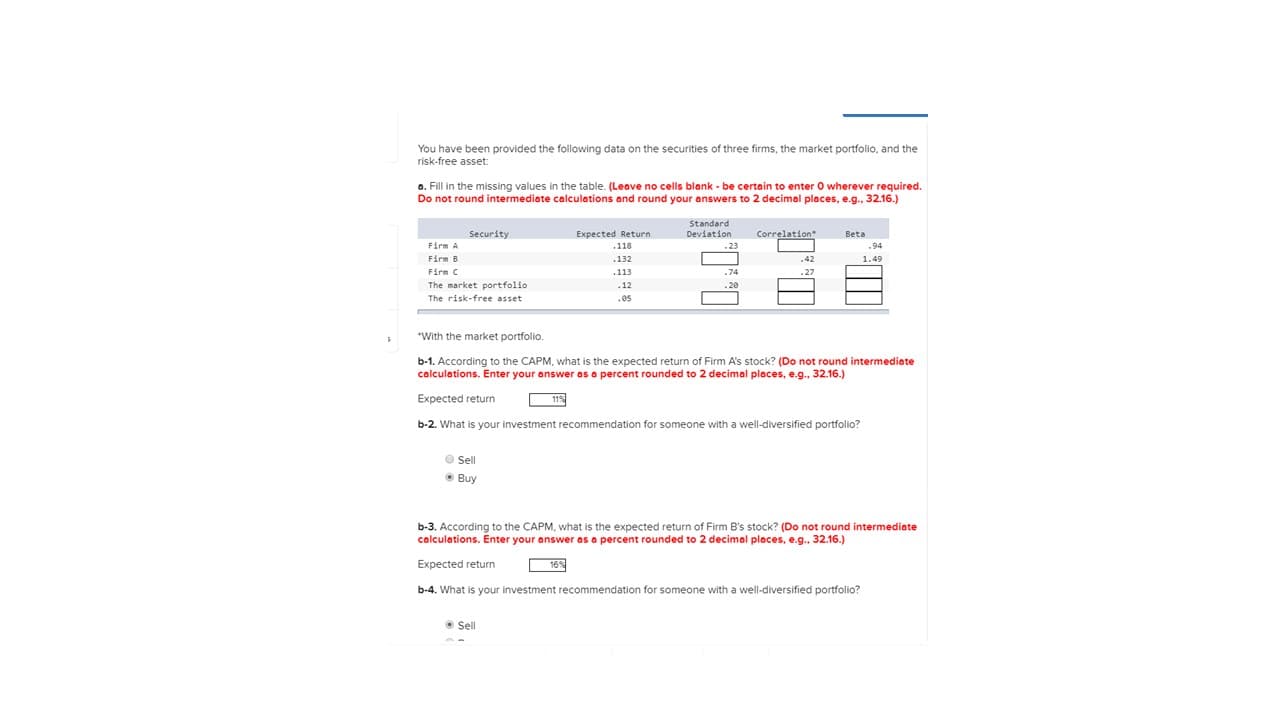 You have been provided the following data on the securities of three firms, the market portfolio, and the
risk-free asset:
a. Fill in the missing values in the table. (Leave no cells blank - be certain to enter O wherever required.
Do not round intermediate calculations and round your answers to 2 decimal places, e.g., 32.16.)
Standard
Deviation
Security
Expected Return
Correlation
Beta
Firm A
.118
.23
.94
Firm B
.132
.42
1.49
Firm C
.113
.74
.27
The market portfolio
.12
20
The risk-free asset
.es
"With the market portfolio.
b-1. According to the CAPM, what is the expected return of Firm A's stock? (Do not round intermediate
calculations. Enter your answer as a percent rounded to 2 decimal places, e.g., 32.16.)
Expected return
b-2. What is your investment recommendation for someone with a well-diversified portfolio?
Sell
• Buy
b-3. According to the CAPM, what is the expected return of Firm B's stock? (Do not round intermediate
calculations. Enter your answer as a percent rounded to 2 decimal places, e.g., 32.16.)
Expected return
16%
b-4. What is your investment recommendation for someone with a well-diversified portfolio?
O Sell
