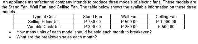 An appliance manufacturing company intends to produce three models of electric fans. These models are
the Stand Fan, Wall Fan, and Ceiling Fan. The table below shows the available information on these three
models.
Stand Fan
P 750.00
P 300.00
How many units of each model should be sold each month to breakeven?
Type of Cost
Selling Price/Unit
Variable Cost/Unit
Wall Fan
P 500.00
P 250.00
Ceiling Fan
P 1,000.00
P 500.00
What are the breakeven sales each month?
