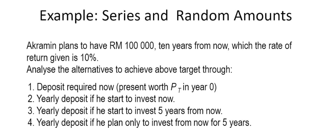 Example: Series and Random Amounts
Akramin plans to have RM 100 000, ten years from now, which the rate of
return given is 10%.
Analyse the alternatives to achieve above target through:
1. Deposit required now (present worth P7 in year 0)
2. Yearly deposit if he start to invest now.
3. Yearly deposit if he start to invest 5 years from now.
4. Yearly deposit if he plan only to invest from now for 5 years.
