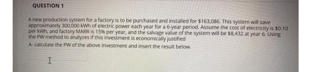 QUESTION 1
A new production system for a factory is to be purchased and installed for $163,086. This system will save
approximately 300,000 kWh of electric power each year for a 6-year period. ASsume the cost of electricity is $0.10
per kWh, and factory MARR is 15% per year, and the salvage value of the system will be $8,432 at year 6. Using
the PW method to analyzes if this investment is economically justified
A calculate the PW of the above investment and insert the result below.
I
