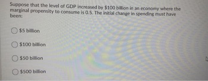 Suppose that the level of GDP increased by $100 billion in an economy where the
marginal propensity to consume is 0.5. The initial change in spending must have
been:
O $5 billion
O $100 billion
O $50 billion
O $500 billion
