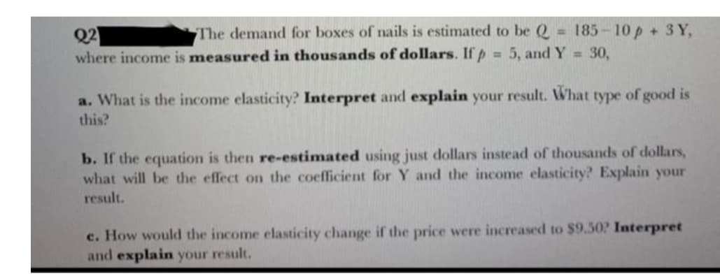 The demand for boxes of nails is estimated to be Q 185-10 p + 3 Y,
Q2
where income is measured in thousands of dollars. If p
= 5, and Y = 30,
a. What is the income elasticity? Interpret and explain your result. What type of good is
this?
b. If the equation is then re-estimated using just dollars instead of thousands of dollars,
what will be the effect on the coefficient for Y and the income elasticity? Explain your
result.
c. How would the income elasticity change if the price were increased to $9.50? Interpret
and explain your result.
