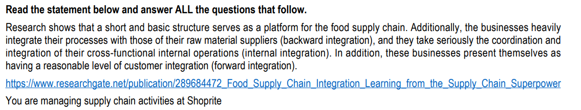 Read the statement below and answer ALL the questions that follow.
Research shows that a short and basic structure serves as a platform for the food supply chain. Additionally, the businesses heavily
integrate their processes with those of their raw material suppliers (backward integration), and they take seriously the coordination and
integration of their cross-functional internal operations (internal integration). In addition, these businesses present themselves as
having a reasonable level of customer integration (forward integration).
https://www.researchgate.net/publication/289684472_Food Supply Chain Integration Learning from the Supply Chain Superpower
You are managing supply chain activities at Shoprite