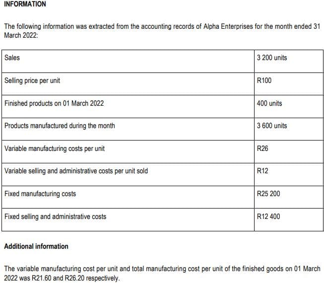 INFORMATION
The following information was extracted from the accounting records of Alpha Enterprises for the month ended 31
March 2022:
Sales
Selling price per unit
Finished products on 01 March 2022
Products manufactured during the month
Variable manufacturing costs per unit
Variable selling and administrative costs per unit sold
Fixed manufacturing costs
Fixed selling and administrative costs
Additional information
3 200 units
R100
400 units
3 600 units
R26
R12
R25 200
R12 400
The variable manufacturing cost per unit and total manufacturing cost per unit of the finished goods on 01 March
2022 was R21.60 and R26.20 respectively.