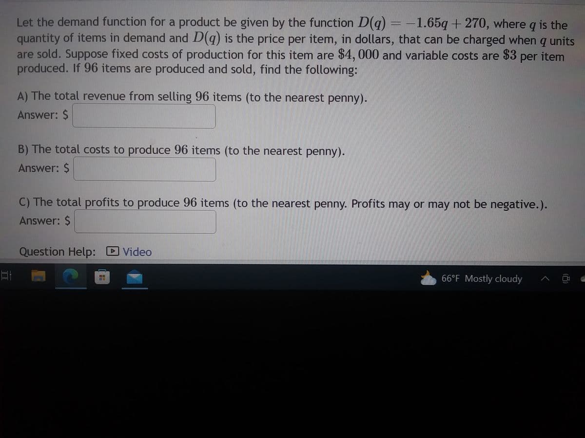 E
Let the demand function for a product be given by the function D(q) = -1.65g + 270, where q is the
quantity of items in demand and D(q) is the price per item, in dollars, that can be charged when q units
are sold. Suppose fixed costs of production for this item are $4, 000 and variable costs are $3 per item
produced. If 96 items are produced and sold, find the following:
A) The total revenue from selling 96 items (to the nearest penny).
Answer: $
B) The total costs to produce 96 items (to the nearest penny).
Answer: $
C) The total profits to produce 96 items (to the nearest penny. Profits may or may not be negative.).
Answer: $
Question Help:
C
ME
PE
Video
66°F Mostly cloudy