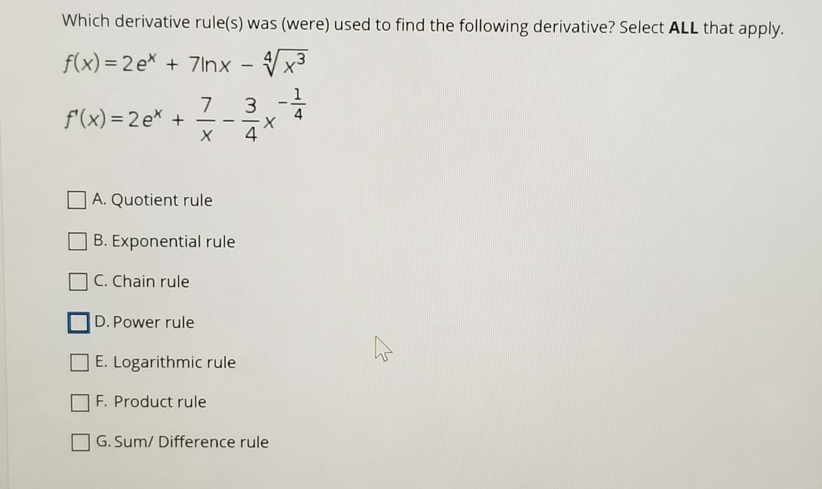 Which derivative rule(s) was (were) used to find the following derivative? Select ALL that apply.
f(x) = 2 e + 7Inx
1
7
f'(x) = 2 ex +
4
4
A. Quotient rule
B. Exponential rule
C. Chain rule
D. Power rule
E. Logarithmic rule
F. Product rule
G. Sum/ Difference rule
