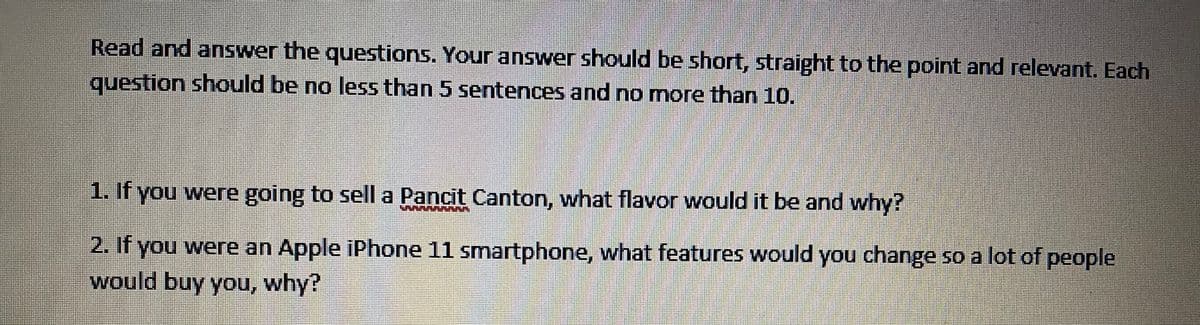 Read and answer the questions. Your answer should be short, straight to the point and relevant. Each
question should be no less than 5 sentences and no more than 10.
1. If you were going to sell a Pancit Canton, what flavor would it be and why?
2. If you were an Apple iPhone 11 smartphone, what features would you change so a lot of people
would buy you, why?
