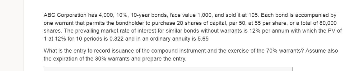 ABC Corporation has 4,000, 10%, 10-year bonds, face value 1,000, and sold it at 105. Each bond is accompanied by
one warrant that permits the bondholder to purchase 20 shares of capital, par 50, at 55 per share, or a total of 80,000
shares. The prevailing market rate of interest for similar bonds without warrants is 12% per annum with which the PV of
1 at 12% for 10 periods is 0.322 and in an ordinary annuity is 5.65
What is the entry to record issuance of the compound instrument and the exercise of the 70% warrants? Assume also
the expiration of the 30% warrants and prepare the entry.
