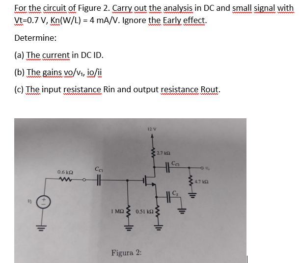 For the circuit of Figure 2. Carry out the analysis in DC and small signal with
wwwwwww
wwwww www
wwwwwwwwwwwwwww
Vt=0.7 V, Kn(W/L) = 4 mA/V. Ignore the Early effect.
Determine:
(a) The current in DC ID.
www.www
(b) The gains vo/v₁, io/ii
(c) The input resistance Rin and output resistance Rout.
wwwwwwwwwww
1/
0.6 k
w o
Ca
ΙΜΩ
www.11
12 V
0.51 k
Figura 2:
wwwwwwwwwwwwwwww
• 2.7 ΚΩ
Ca
+₁₁
U
4.7 k