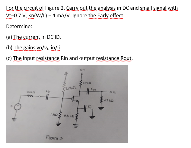 For the circuit of Figure 2. Carry out the analysis in DC and small signal with
www.w
www
www.www
Vt=0.7 V, Kn(W/L) = 4 mA/V. Ignore the Early effect.
Determine:
(a) The current in DC ID.
(b) The gains vo/v₁, io/ii
(c) The input resistance Rin and output resistance Rout.
wwwwww
06402
www
Ca
HH
{ama
Ο ΜΩ
www.11
Figura 2:
0.51 k
www.li
12 V
• 27 ΚΩ
Ca
+1₁
-0%
4.7 k
