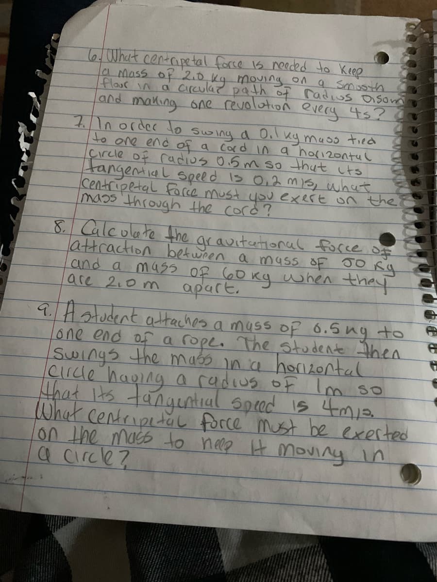 6,What centripe tal force 1s needed to Keep
a mass of 2.0.kg mouing on a Smoth
flour in a circulaz path of radius isom
and making one revolotion every 45?
71n0rder to swing a 0.1
to one end of a
çırcle of radios 0.5m so thut its
tangenial Spel d s O,2 mis, what
Centripetal Faree must youexert on the
mass through the cord?
ky mass tied
Cord In a horizontul
8 Calculate the ar avitational focce ofe
attraction between a mass OF JO Rg
and a mas5 Of 60 Kg when they
are 2.0 m
apart,
94atudent attaches a muss Of 6.5ng to
one end of a rope. The Studente then
Swings the maso ina horiLontal
cırcde haping a radius of Im so
that Its tangential spred is 4m
What centripetal force must be exerted
on the mass to nele H moviny in
a circle?
