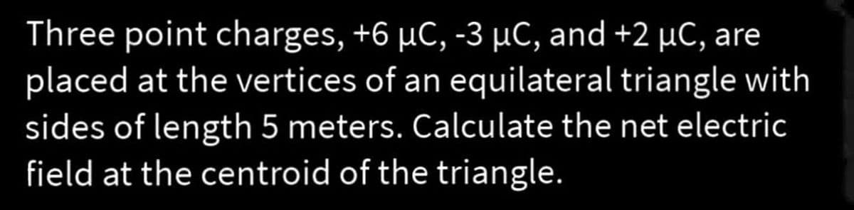 Three point charges, +6 µC, -3 µC, and +2 µC, are
placed at the vertices of an equilateral triangle with
sides of length 5 meters. Calculate the net electric
field at the centroid of the triangle.