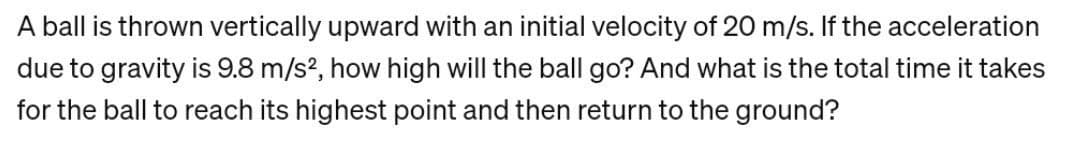 A ball is thrown vertically upward with an initial velocity of 20 m/s. If the acceleration
due to gravity is 9.8 m/s², how high will the ball go? And what is the total time it takes
for the ball to reach its highest point and then return to the ground?