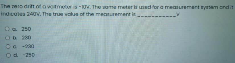 The zero drift of a voltmeter is -10V. The same meter is used for a measurement system and it
indicates 240V. The true value of the measurement is
__V
О a. 250
O b. 230
O c. -230
O d. -250
