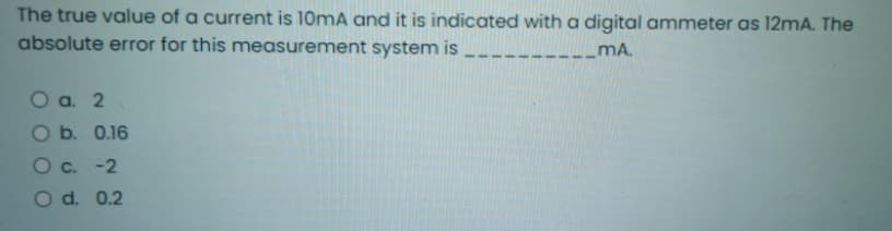 The true value of a current is 10mA and it is indicated with a digital ammeter as 12mA. The
absolute error for this measurement system is
mA.
O a. 2
O b. 0.16
C. -2
O d. 0.2
