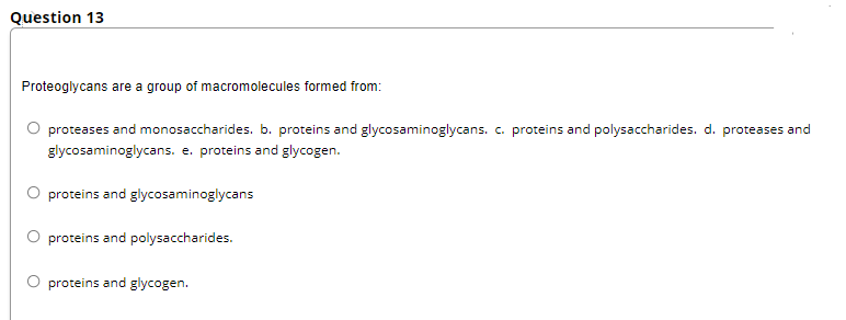 Question 13
Proteoglycans are a group of macromolecules formed from:
proteases and monosaccharides. b. proteins and glycosaminoglycans. c. proteins and polysaccharides. d. proteases and
glycosaminoglycans. e. proteins and glycogen.
O proteins and glycosaminoglycans
O proteins and polysaccharides.
O proteins and glycogen.
