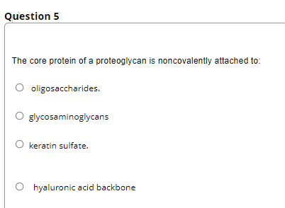 Question 5
The core protein of a proteoglycan is noncovalently attached to:
O oligosaccharides.
glycosaminoglycans
O keratin sulfate.
O hyaluronic acid backbone
