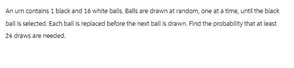 An urn contains 1 black and 16 white balls. Balls are drawn at random, one at a time, until the black
ball is selected. Each ball is replaced before the next ball is drawn. Find the probability that at least
24 draws are needed.