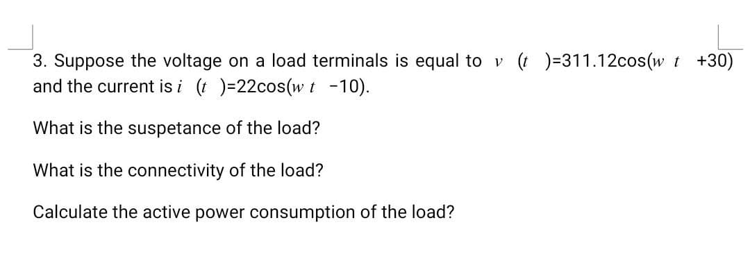 3. Suppose the voltage on a load terminals is equal to v (t)=311.12cos(w t +30)
and the current is i (t)=22cos(w t -10).
What is the suspetance of the load?
What is the connectivity of the load?
Calculate the active power consumption of the load?