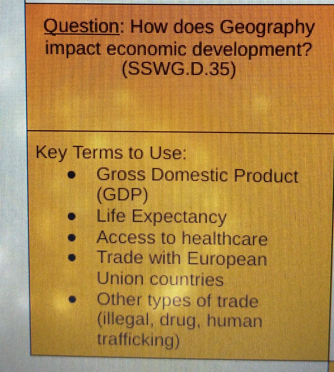 Question: How does Geography
impact economic development?
(SSWG.D.35)
Key Terms to Use:
• Gross Domestic Product
(GDP)
Life Expectancy
Access to healthcare
Trade with European
Union countries
Other types of trade
(illegal, drug, human
trafficking)
