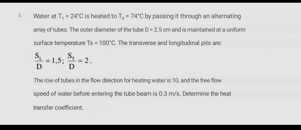 Water at T, = 24°C is heated to T, = 74°C by passing it through an alternating
2.
array of tubes. The outer diameter of the tube D = 2.5 cm and is maintained at a uniform
surface temperature Ts = 100°C. The transverse and longitudinal pits are:
SL
=1,5;
= 2.
D
The row of tubes in the flow direction for heating water is 10, and the free flow
speed of water before entering the tube beam is 0.3 m/s. Determine the heat
transfer coefficient.
