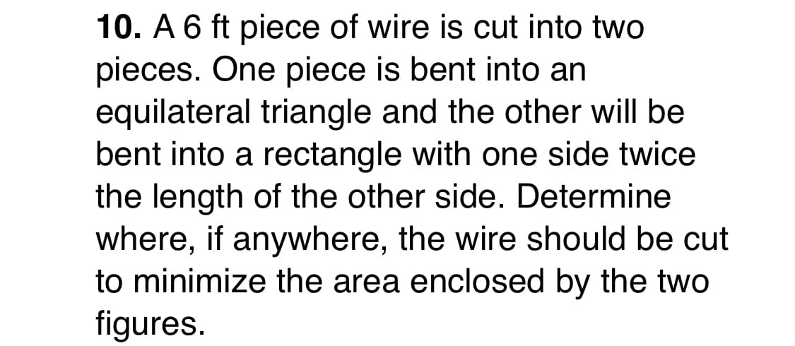 10. A 6 ft piece of wire is cut into two
pieces. One piece is bent into an
equilateral triangle and the other will be
bent into a rectangle with one side twice
the length of the other side. Determine
where, if anywhere, the wire should be cut
to minimize the area enclosed by the two
figures.
