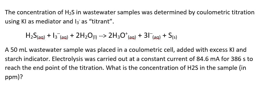 The concentration of H2S in wastewater samples was determined by coulometric titration
using Kl as mediator and I3 as "titrant".
H2S(as) + 13 (ag) + 2H2Ou) --> 2H3O*(aq) + 31 (ag) + S(s)
A 50 ml wastewater sample was placed in a coulometric cell, added with excess Kl and
starch indicator. Electrolysis was carried out at a constant current of 84.6 mA for 386 s to
reach the end point of the titration. What is the concentration of H2S in the sample (in
ppm)?
