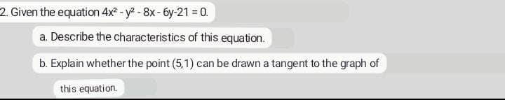 2. Given the equation 4x² - y² - 8x - 6y-21 = 0.
a. Describe the characteristics of this equation.
b. Explain whether the point (5,1) can be drawn a tangent to the graph of
this equation.
