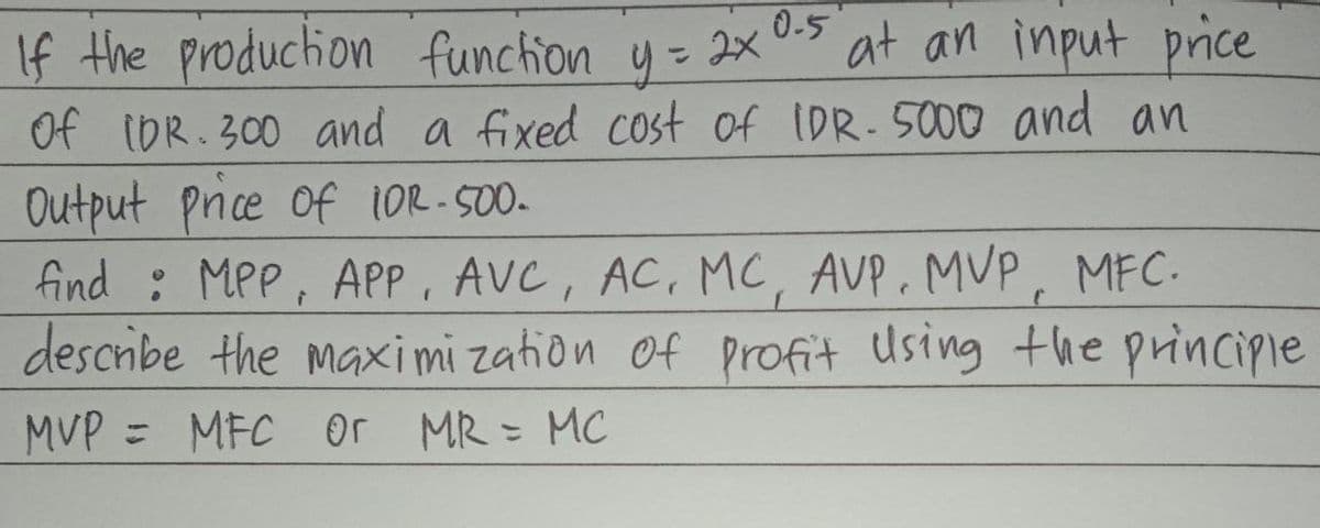 If the production function
y =
0.5
= 2x
at an input price
Of (DR. 300 and a fixed cost of IDR-5000 and
an
Output price of 10R-500-
find : MPP, APP, AVC, AC, MC, AVP. MVP, MFC.
describe the maximization of profit using the principle
MVP = MFC or MR = MC