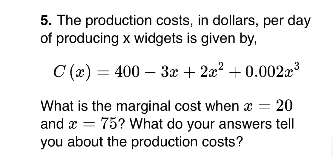 5. The production costs, in dollars, per day
of producing x widgets is given by,
C (x)
— 400 — За + 2л? + 0.002a3
What is the marginal cost when x =
20
and x = 75? What do your answers tell
you about the production costs?
