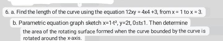 6. a. Find the length of the curve using the equation 12xy = 4x4 +3, from x = 1 to x = 3.
b. Parametric equation graph sketch x-1-t?, y=2t, Osts1. Then determine
the area of the rotating surface formed when the curve bounded by the curve is
rotated around the x-axis.

