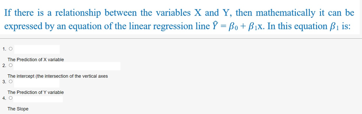 If there is a relationship between the variables X and Y, then mathematically it can be
expressed by an equation of the linear regression line Y = Bo + B1x. In this equation ßi is:
%3D
1. O
The Prediction of X variable
2. O
The intercept (the intersection of the vertical axes
3. O
The Prediction of Y variable
4. O
The Slope
