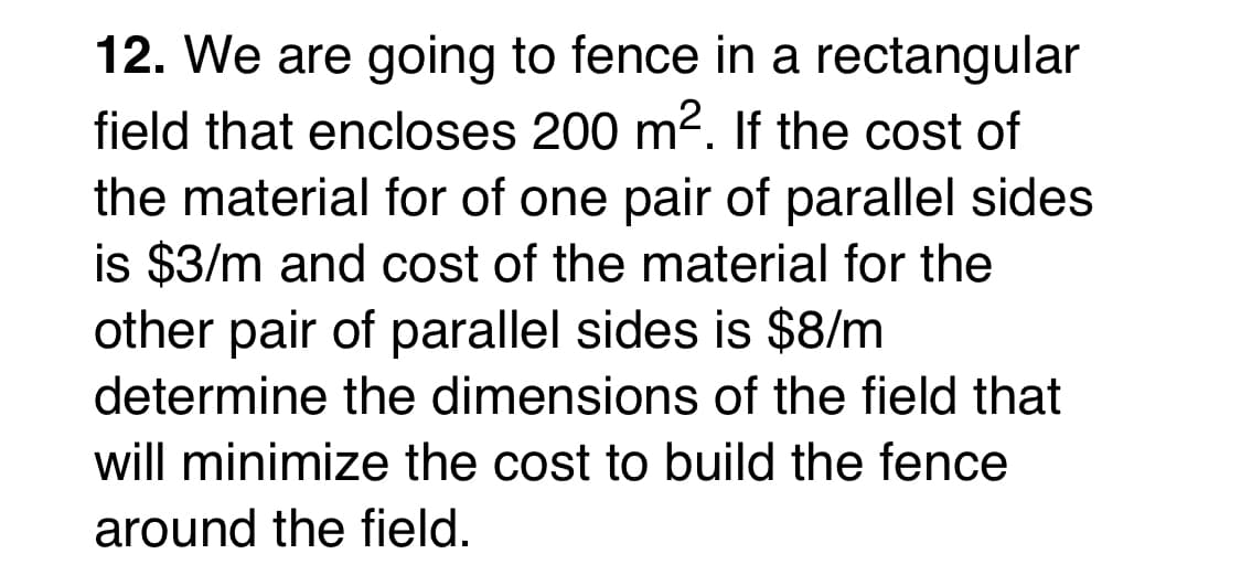 12. We are going to fence in a rectangular
field that encloses 200 m2. If the cost of
the material for of one pair of parallel sides
is $3/m and cost of the material for the
other pair of parallel sides is $8/m
determine the dimensions of the field that
will minimize the cost to build the fence
around the field.
