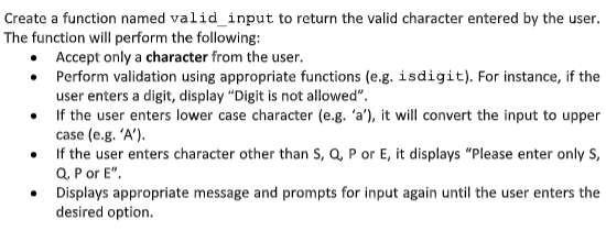 Create a function named valid_input to return the valid character entered by the user.
The function will perform the following:
• Accept only a character from the user.
• Perform validation using appropriate functions (e.g. isdigit). For instance, if the
user enters a digit, display "Digit is not allowed".
If the user enters lower case character (e.g. 'a'), it will convert the input to upper
case (e.g. 'A').
• If the user enters character other than S, Q, P or E, it displays "Please enter only S,
Q, P or E".
• Displays appropriate message and prompts for input again until the user enters the
desired option.
