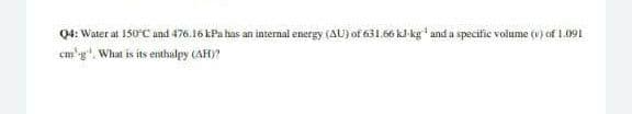 Q4: Water at 150C and 476.16 kPa has an internal energy (AU) of 631.66 kJ kg' and a specific volume (v) of 1.091
em'g". What is its enthalpy (AH)?
