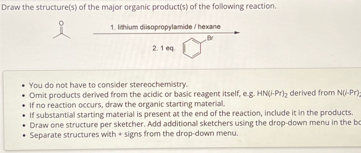 Draw the structure(s) of the major organic product(s) of the following reaction.
1. lithium diisopropylamide/ hexane
Br
2.1 eq.
• You do not have to consider stereochemistry.
• Omit products derived from the acidic or basic reagent itself, e.g. HN(i-Pr)2 derived from N(i-Pr)
• If no reaction occurs, draw the organic starting material.
• If substantial starting material is present at the end of the reaction, include it in the products.
• Draw one structure per sketcher. Add additional sketchers using the drop-down menu in the bo
Separate structures with + signs from the drop-down menu.
.