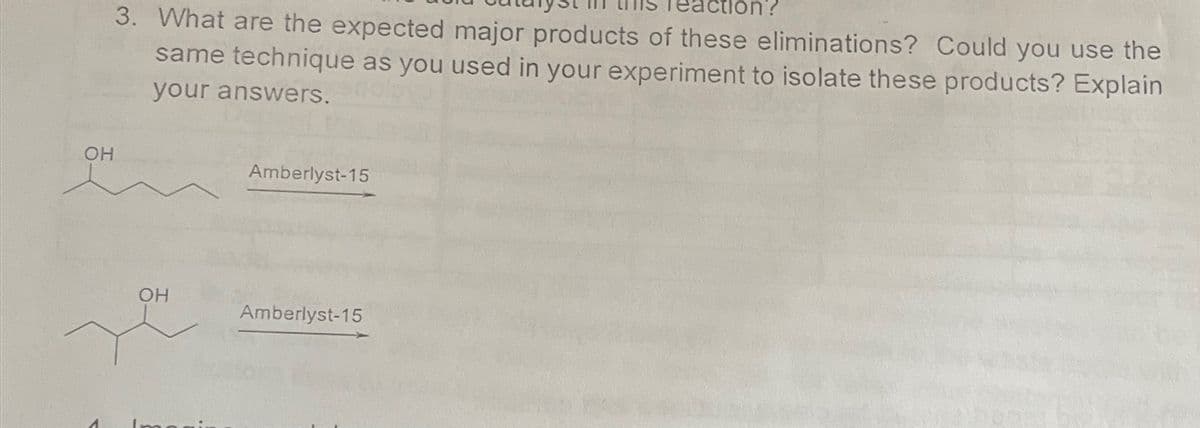 OH
3. What are the expected major products of these eliminations? Could you use the
same technique as you used in your experiment to isolate these products? Explain
your answers.
Amberlyst-15
OH
Amberlyst-15