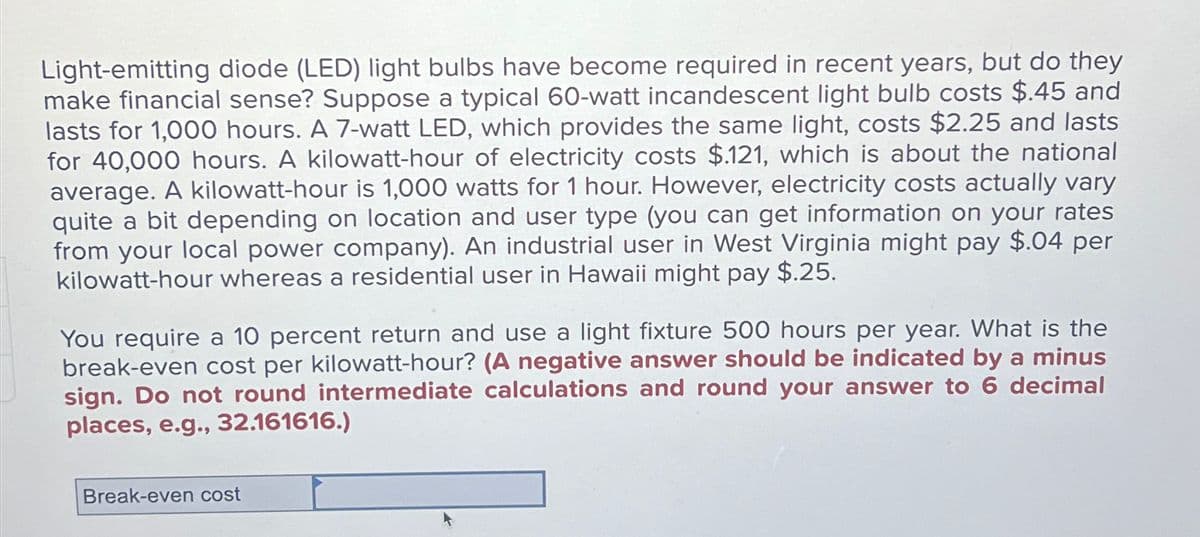 Light-emitting diode (LED) light bulbs have become required in recent years, but do they
make financial sense? Suppose a typical 60-watt incandescent light bulb costs $.45 and
lasts for 1,000 hours. A 7-watt LED, which provides the same light, costs $2.25 and lasts
for 40,000 hours. A kilowatt-hour of electricity costs $.121, which is about the national
average. A kilowatt-hour is 1,000 watts for 1 hour. However, electricity costs actually vary
quite a bit depending on location and user type (you can get information on your rates
from your local power company). An industrial user in West Virginia might pay $.04 per
kilowatt-hour whereas a residential user in Hawaii might pay $.25.
You require a 10 percent return and use a light fixture 500 hours per year. What is the
break-even cost per kilowatt-hour? (A negative answer should be indicated by a minus
sign. Do not round intermediate calculations and round your answer to 6 decimal
places, e.g., 32.161616.)
Break-even cost