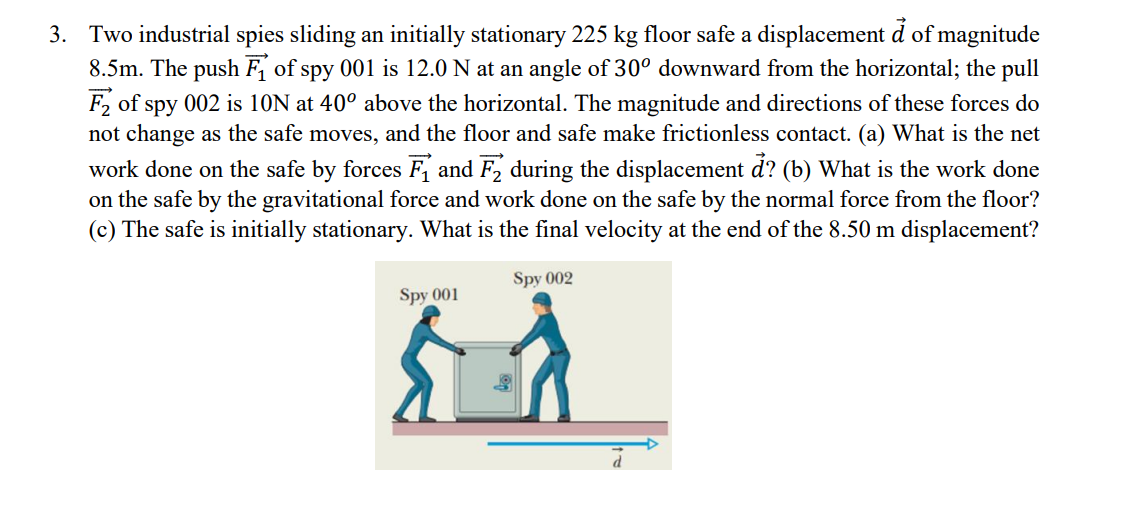 3. Two industrial spies sliding an initially stationary 225 kg floor safe a displacement d of magnitude
8.5m. The push F₁ of spy 001 is 12.0 N at an angle of 30° downward from the horizontal; the pull
F₂ of spy 002 is 10N at 40° above the horizontal. The magnitude and directions of these forces do
not change as the safe moves, and the floor and safe make frictionless contact. (a) What is the net
work done on the safe by forces F₁ and F2 during the displacement d? (b) What is the work done
on the safe by the gravitational force and work done on the safe by the normal force from the floor?
(c) The safe is initially stationary. What is the final velocity at the end of the 8.50 m displacement?
Spy 002
Spy 001
d