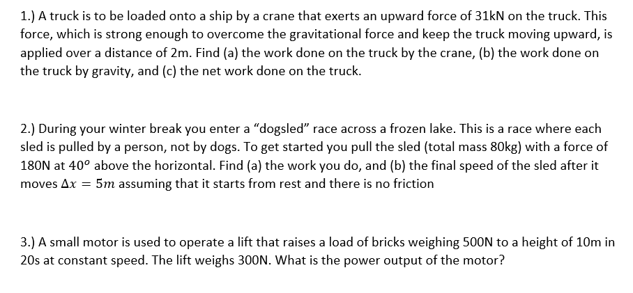 1.) A truck is to be loaded onto a ship by a crane that exerts an upward force of 31kN on the truck. This
force, which is strong enough to overcome the gravitational force and keep the truck moving upward, is
applied over a distance of 2m. Find (a) the work done on the truck by the crane, (b) the work done on
the truck by gravity, and (c) the net work done on the truck.
2.) During your winter break you enter a "dogsled" race across a frozen lake. This is a race where each
sled is pulled by a person, not by dogs. To get started you pull the sled (total mass 80kg) with a force of
180N at 40° above the horizontal. Find (a) the work you do, and (b) the final speed of the sled after it
5m assuming that it starts from rest and there is no friction
moves Ax =
3.) A small motor is used to operate a lift that raises a load of bricks weighing 500N to a height of 10m in
20s at constant speed. The lift weighs 300N. What is the power output of the motor?