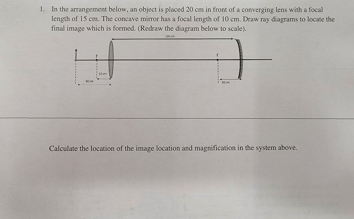 1. In the arrangement below, an object is placed 20 cm in front of a converging lens with a focal
length of 15 cm. The concave mirror has a focal length of 10 cm. Draw ray diagrams to locate the
final image which is formed. (Redraw the diagram below to scale).
120 cm
15 cm
30 cm
I 20 cm
Calculate the location of the image location and magnification in the system above.
