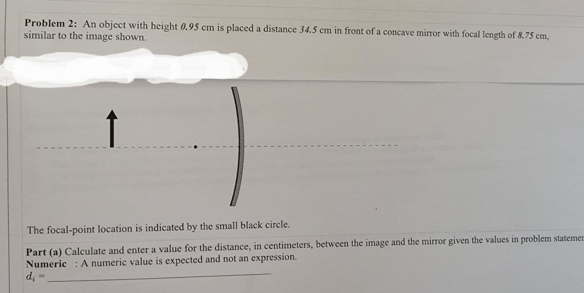 Problem 2: An object with height 0.95 cm is placed a distance 34.5 cm in front of a concave mirror with focal length of 8.75 cm,
similar to the image shown.
22md th
ICom
ViewA
gnm
The focal-point location is indicated by the small black circle.
Part (a) Calculate and enter a value for the distance, in centimeters, between the image and the mirror given the values in problem statemer
Numeric : A numeric value is expected and not an expression.
d; =
%3D
