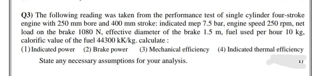 Q3) The following reading was taken from the performance test of single cylinder four-stroke
engine with 250 mm bore and 400 mm stroke: indicated mep 7.5 bar, engine speed 250 rpm, net
load on the brake 1080 N, effective diameter of the brake 1.5 m, fuel used per hour 10 kg,
calorific value of the fuel 44300 kK/kg. calculate :
(1) Indicated power (2) Brake power
(3) Mechanical efficiency (4) Indicated thermal efficiency
State any necessary assumptions for your analysis.
1)