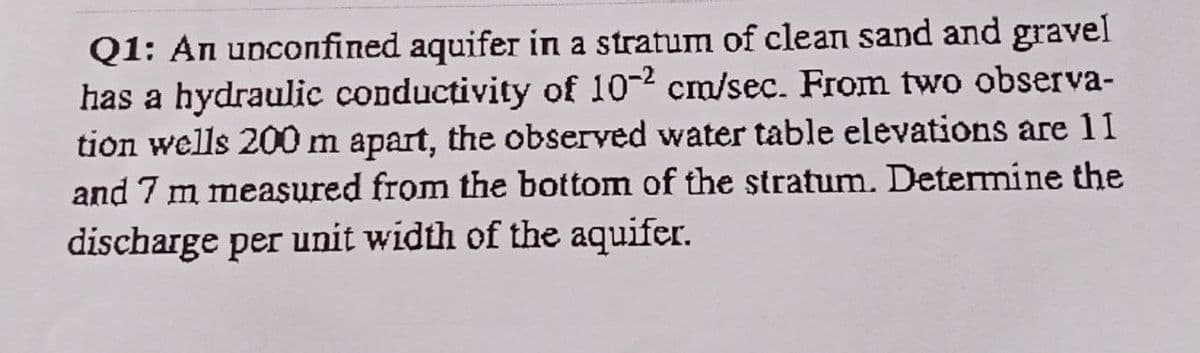 Q1: An unconfined aquifer in a stratum of clean sand and gravel
has a hydraulic conductivity of 10-2 cm/sec. From two observa-
tion wells 200 m apart, the observed water table elevations are 11
and 7 m measured from the bottom of the stratum. Determine the
discharge per unit width of the aquifer.