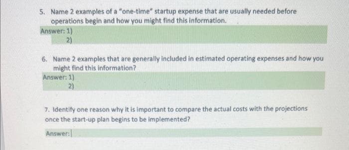 5. Name 2 examples of a "one-time" startup expense that are usually needed before
operations begin and how you might find this information.
Answer: 1)
2)
6. Name 2 examples that are generally included in estimated operating expenses and how you
might find this information?
Answer: 1)
2)
7. Identify one reason why it is important to compare the actual costs with the projections
once the start-up plan begins to be implemented?
Answer: