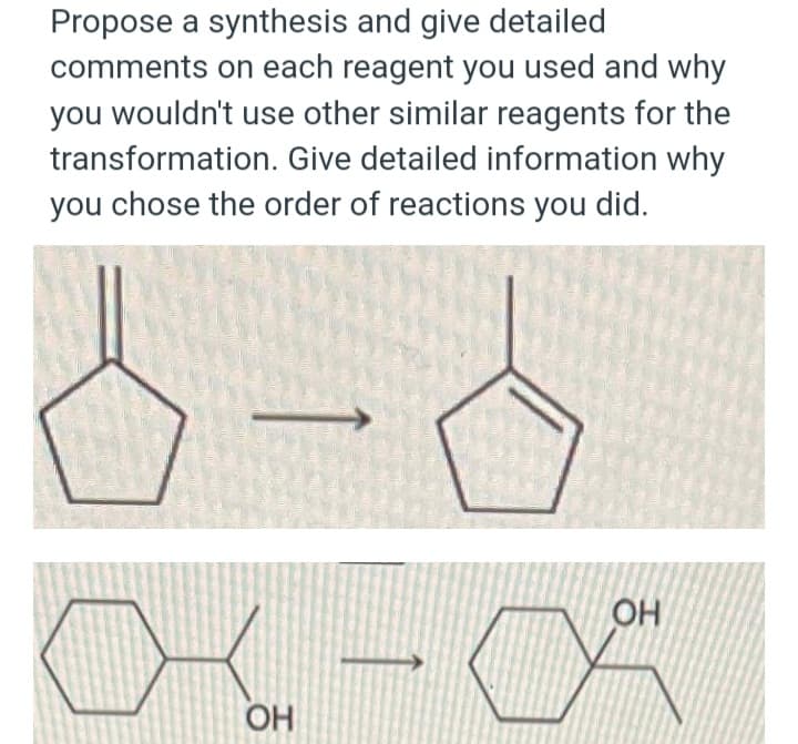 Propose a synthesis and give detailed
comments on each reagent you used and why
you wouldn't use other similar reagents for the
transformation. Give detailed information why
you chose the order of reactions you did.
∞a
OH
OH
04