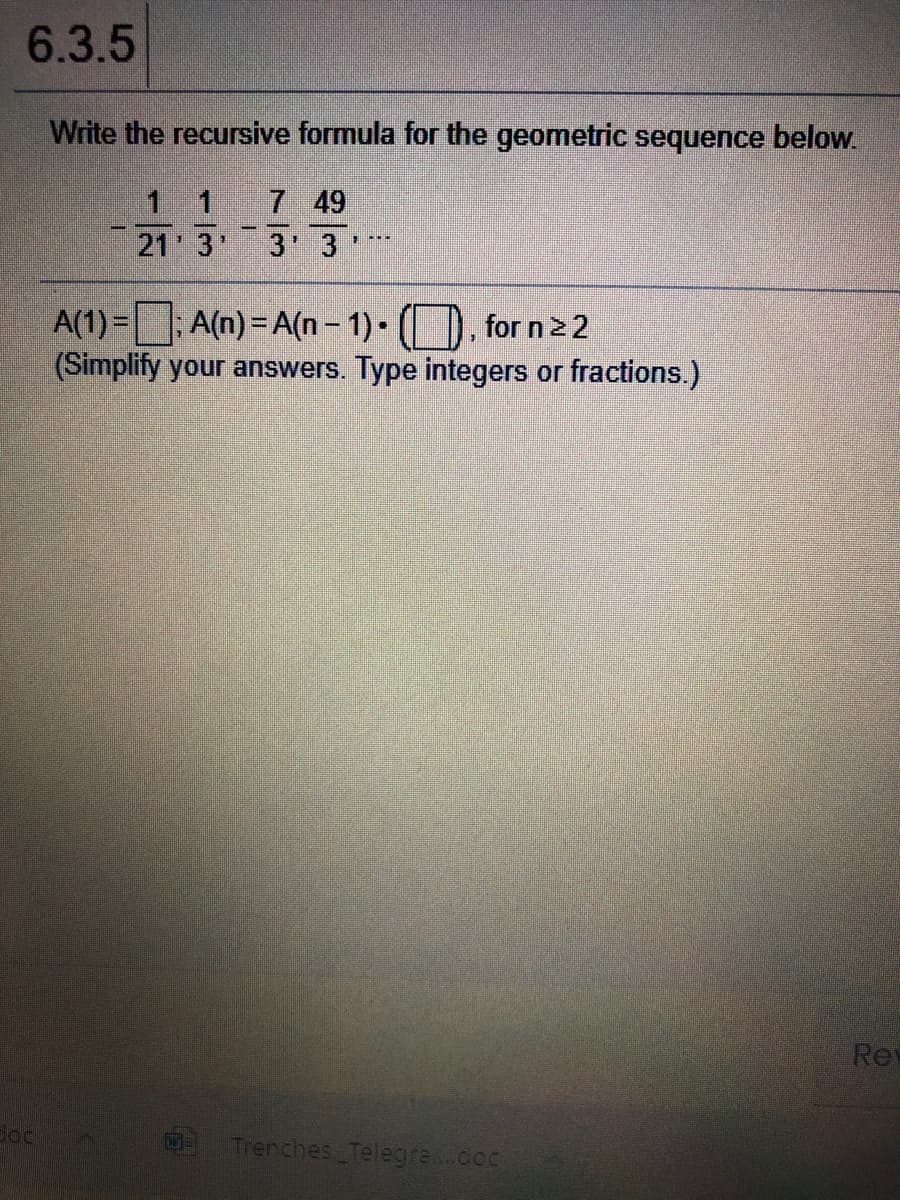 6.3.5
Write the recursive formula for the geometric sequence below.
1 1
7 49
21 3"
3 3
A(1) = A(n) = A(n- 1) • (), for n22
(Simplify your answers. Type integers or fractions.)
Rev
Trenches Telegra..doc
