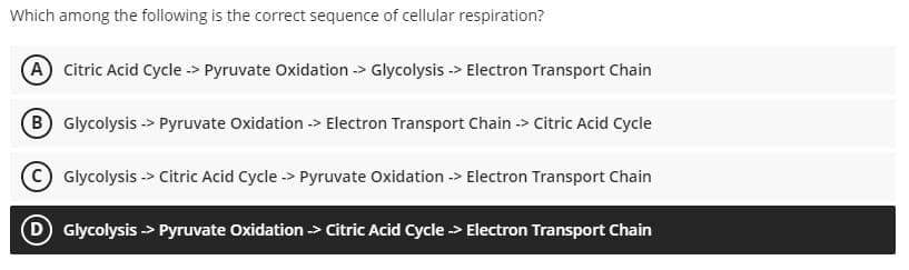 Which among the following is the correct sequence of cellular respiration?
A Citric Acid Cycle -> Pyruvate Oxidation -> Glycolysis -> Electron Transport Chain
B Glycolysis -> Pyruvate Oxidation -> Electron Transport Chain -> Citric Acid Cycle
Glycolysis -> Citric Acid Cycle -> Pyruvate Oxidation -> Electron Transport Chain
D Glycolysis > Pyruvate Oxidation > Citric Acid Cycle > Electron Transport Chain
