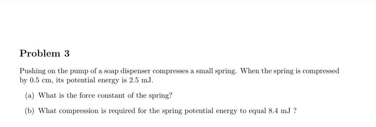 Problem 3
Pushing on the pump of a soap dispenser compresses a small spring. When the spring is compressed
by 0.5 cm, its potential energy is 2.5 mJ.
(a) What is the force constant of the spring?
(b) What compression is required for the spring potential energy to equal 8.4 mJ ?